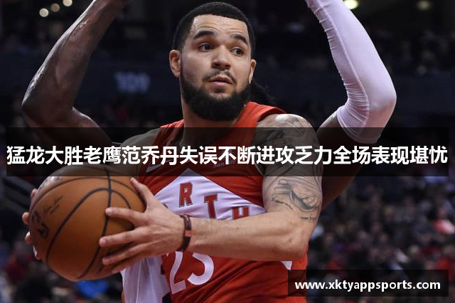 猛龙大胜老鹰范乔丹失误不断进攻乏力全场表现堪忧