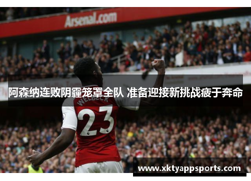 阿森纳连败阴霾笼罩全队 准备迎接新挑战疲于奔命
