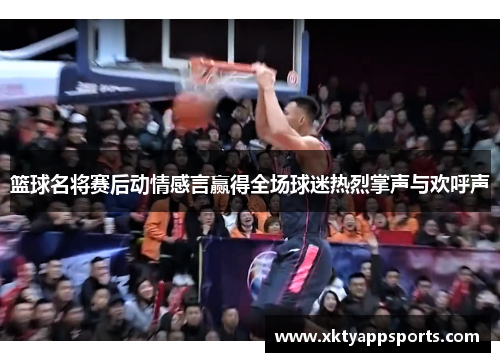 篮球名将赛后动情感言赢得全场球迷热烈掌声与欢呼声